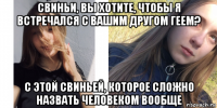 свиньи, вы хотите, чтобы я встречался с вашим другом геем? с этой свиньей, которое сложно назвать человеком вообще
