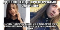 да, я тоже гей. я не хочу встречаться с девушкой. с парнями романтичней, я даже в беседе писал, точнее, кто-то вылажил переписку, что я люблю парней и как хочу быть с парнем
