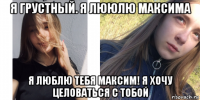 я грустный. я лююлю максима я люблю тебя максим! я хочу целоваться с тобой