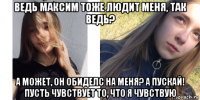 ведь максим тоже людит меня, так ведь? а может, он обиделс на меня? а пускай! пусть чувствует то, что я чувствую