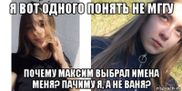я вот одного понять не мггу почему максим выбрал имена меня? пачиму я, а не ваня?