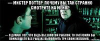 — мистер поттер, почему вы так странно смотрите на меня? — я думаю, сэр, что будь вы золотой рыбкой, то заставили бы поймавшего вас рыбака выполнить три своих желания. . .