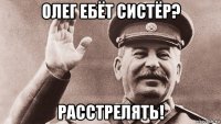 олег ебёт систёр? расстрелять!