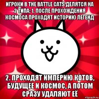 игроки в the battle cats делятся на 2 типа: 1. после прохождения космоса проходят историю легенд 2. проходят империю котов, будущее и космос, а потом сразу удаляют её