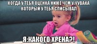 когда у тебя оценка ниже чем у чувака который у тебя списывал я:какого хрена?!