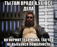 ты там вроде а.у.е. все дела но кормит тебя мама, так что не выёбуйся пожалуйста