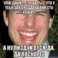 опа! данил, снова ты? что у тебя за бородавка вместо рожи!? а ну пиздуй отсюда, да поскорее