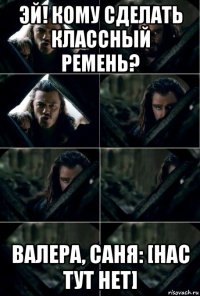 эй! кому сделать классный ремень? валера, саня: [нас тут нет]