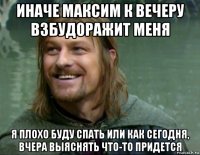 иначе максим к вечеру взбудоражит меня я плохо буду спать или как сегодня, вчера выяснять что-то придется