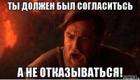 ты должен был согласитьсь а не отказываться!