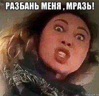 разбань меня , мразь! 