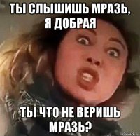 ты слышишь мразь, я добрая ты что не веришь мразь?