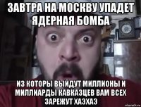завтра на москву упадет ядерная бомба из которы выйдут миллионы и миллиарды кавказцев вам всех зарежут хаэхаэ