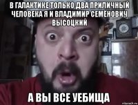 в галактике только два приличный человека я и владимир семёнович высоцкий а вы все уебища