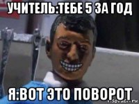 учитель:тебе 5 за год я:вот это поворот