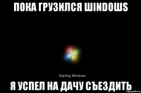 пока грузился шindoшs я успел на дачу съездить