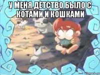 у меня детство было с котами и кошками 