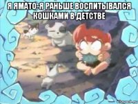 я ямато-я раньше воспитывался кошками в детстве 
