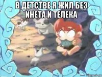 в детстве я жил без инета и телека 
