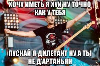 хочу иметь я хуй ну точно как у тебя пускай я дилетант ну а ты не д’артаньян