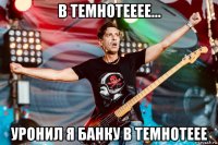 в темнотееее... уронил я банку в темнотеее
