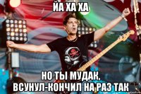 йа ха ха но ты мудак, всунул-кончил на раз так