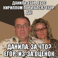 данила: егор, ты с кириллом поругался? егор: да! данила: за что? егор: из-за оценок