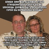 алихан: амиржан, асылжан, что за отношение друг к другу? вы же близнецы, должны быть друг за друга горой! вы нормальные вообще? амиржан: он первый начал. и ещё все время меня обсирает. асылжан: ты меня нарочно бесишь! отец: так, кто кого бесит? щас помирю всех! быстро оба пошли помогать с мытьем пола!