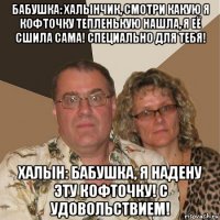 бабушка: халынчик, смотри какую я кофточку тепленькую нашла, я её сшила сама! специально для тебя! халын: бабушка, я надену эту кофточку! с удовольствием!