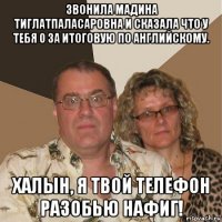 звонила мадина тиглатпаласаровна и сказала что у тебя 0 за итоговую по английскому. халын, я твой телефон разобью нафиг!