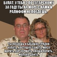 булат, у тебя 2 по татарскому за год! ты на море с нами и ралифом не поедешь. ты поедешь к бабушке, грядки копать, картошку сажать, мясо жарить, кур кормить, овощи полить, молоко доить.