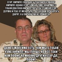 егор: кирилл, сколько у тебя валентинок? кирилл: одна(( егор: у меня тоже одна, мы с тобой два лоха кирилл: вот тебе от меня егор: держи, и тебе от меня, брат. вот девки друг другу дарят. а у парней так не принято( даже у максима есть, чем мы с тобой хуже кирилл: мы лучше, но всё-таки нам пофиг на мнение других егор:да, пофиг