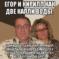 егор и кирилл как две капли воды. однажды отец набухался. пришёл, увидел близнецов, подумал что у него белочка, данила убедил что у него всё таки два брата