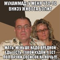 мухаммад: у меня что-то внизу живота болит мать: меньше надо вредной еды есть. такой худой, а ест пол пачки сосисок на ночь!!!