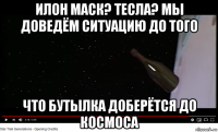 илон маск? тесла? мы доведём ситуацию до того что бутылка доберётся до космоса