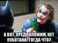 а вот, предположим, нет куботана! тогда что?