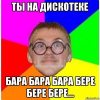 ты на дискотеке бара бара бара бере бере бере...