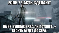 если 2 часть сделают на 32-вушках вряд ли потянет...+ весить будет до хера..