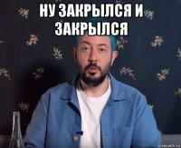 ну закрылся и закрылся 