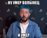 ну умер волынец и умер