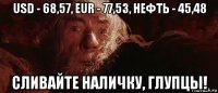 usd - 68,57, eur - 77,53, нефть - 45,48 сливайте наличку, глупцы!