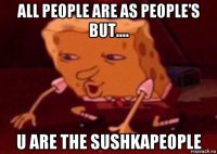 all people are as people’s but.... u are the sushkapeople