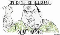 будь мужиком, беать сдай бабос!