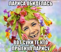 лариса обиделась вот суки те кто прыгнул ларису
