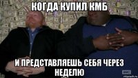 когда купил кмб и представляешь себя через неделю