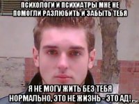 психологи и психиатры мне не помогли разлюбить и забыть тебя я не могу жить без тебя нормально, это не жизнь - это ад!