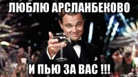люблю арсланбеково и пью за вас !!!