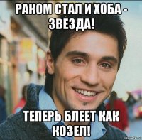 раком стал и хоба - звезда! теперь блеет как козел!