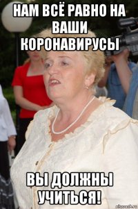 нам всё равно на ваши коронавирусы вы должны учиться!