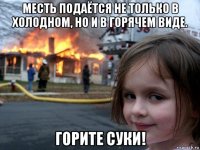 месть подаётся не только в холодном, но и в горячем виде. горите суки!